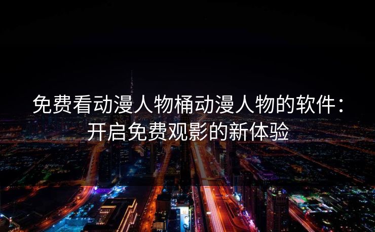 免费看动漫人物桶动漫人物的软件：开启免费观影的新体验
