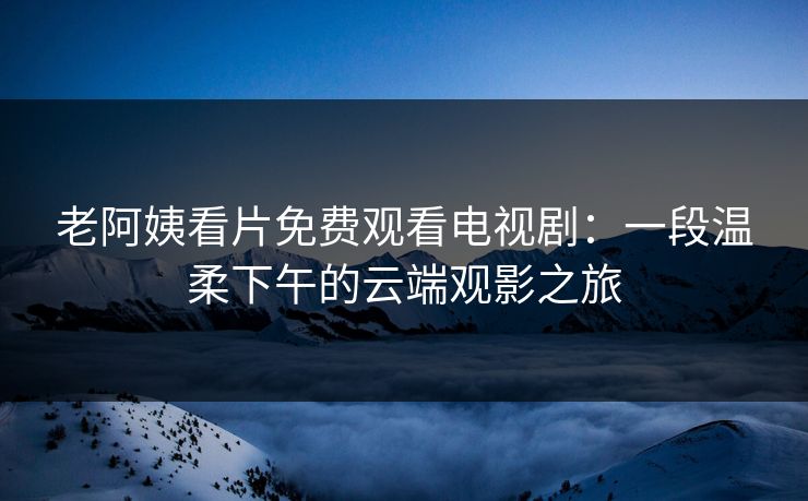 老阿姨看片免费观看电视剧：一段温柔下午的云端观影之旅