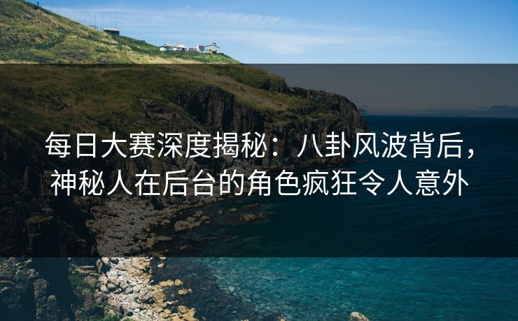 每日大赛深度揭秘:八卦风波背后,神秘人在后台的角色疯狂令人意外 每日大赛深度揭秘:八卦风波背后,神秘人在后台的角色疯狂令人意外