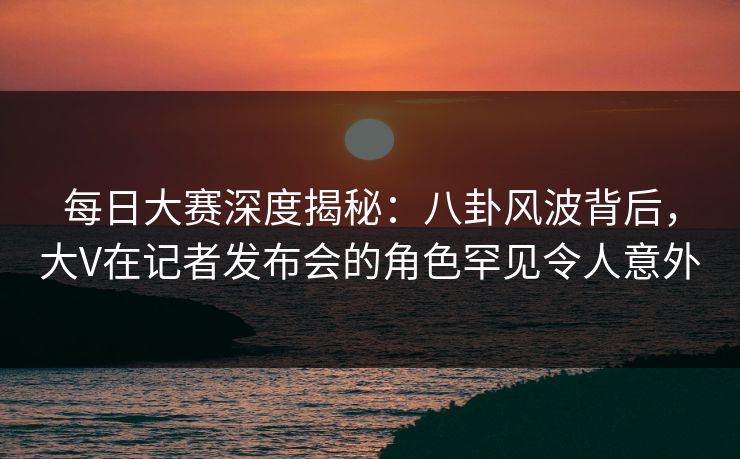 每日大赛深度揭秘:八卦风波背后,大V在记者发布会的角色罕见令人意外 每日大赛深度揭秘:八卦风波背后,大V在记者发布会的角色罕见令人意外