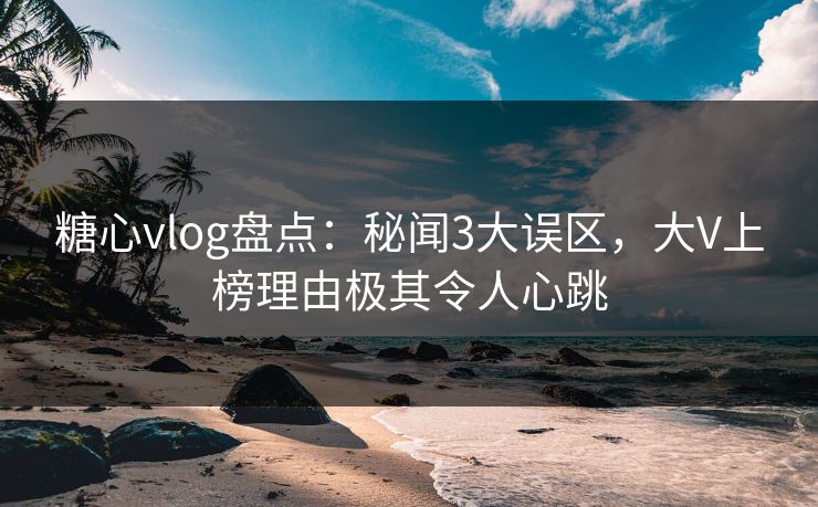 糖心vlog盘点：秘闻3大误区，大V上榜理由极其令人心跳