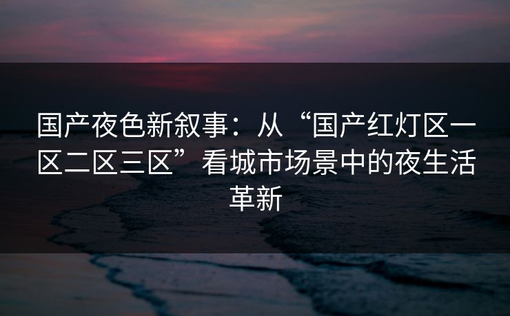 国产夜色新叙事：从“国产红灯区一区二区三区”看城市场景中的夜生活革新