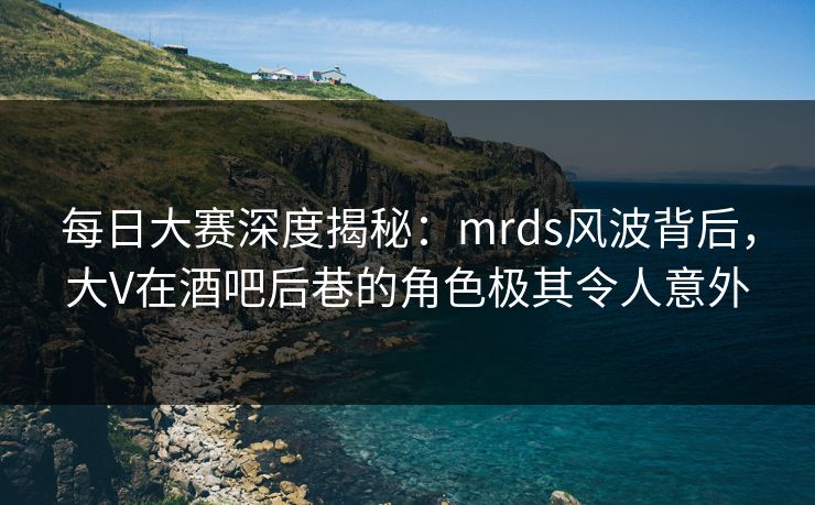 每日大赛深度揭秘：mrds风波背后，大V在酒吧后巷的角色极其令人意外