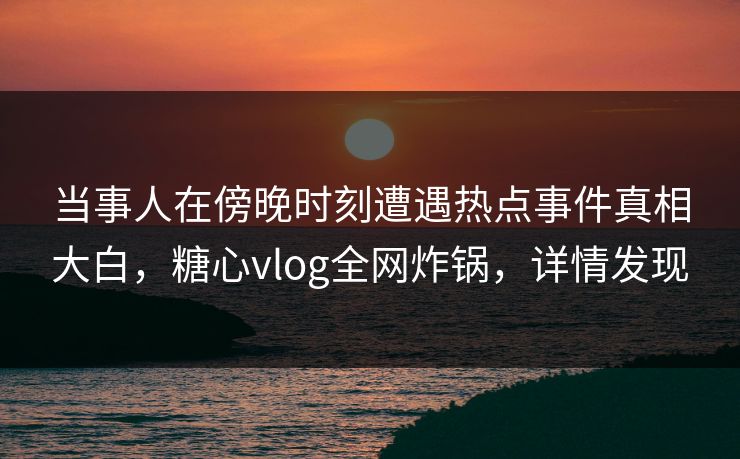 当事人在傍晚时刻遭遇热点事件真相大白，糖心vlog全网炸锅，详情发现