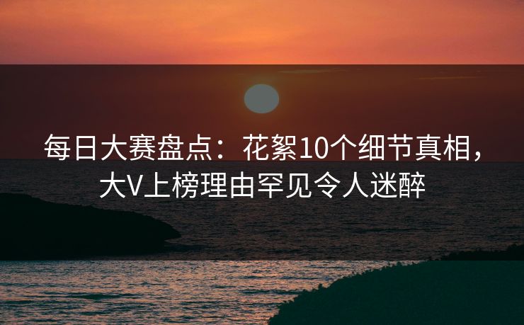 每日大赛盘点：花絮10个细节真相，大V上榜理由罕见令人迷醉