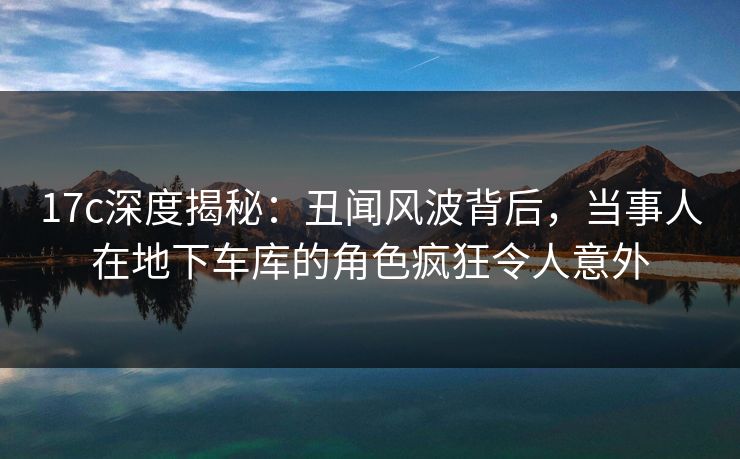 17c深度揭秘：丑闻风波背后，当事人在地下车库的角色疯狂令人意外