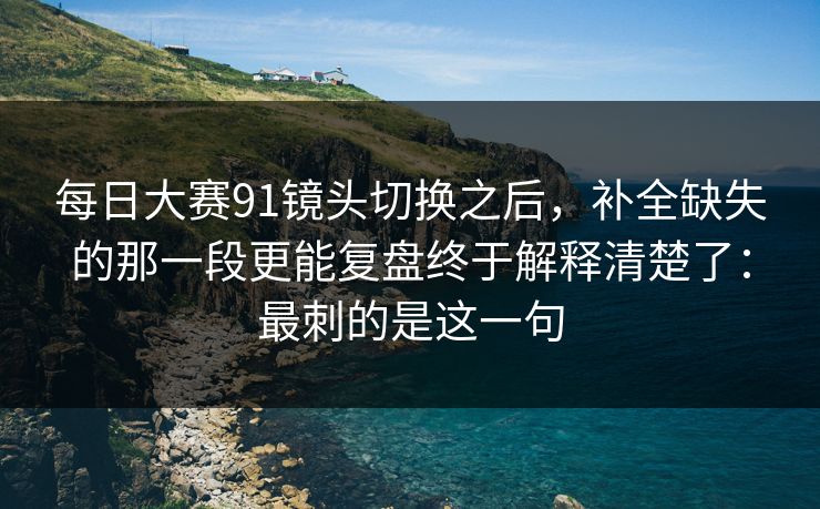 每日大赛91镜头切换之后，补全缺失的那一段更能复盘终于解释清楚了：最刺的是这一句