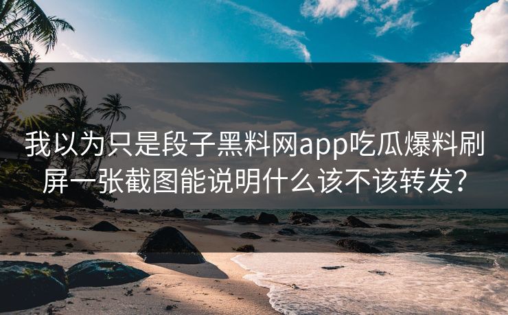 我以为只是段子黑料网app吃瓜爆料刷屏一张截图能说明什么该不该转发？