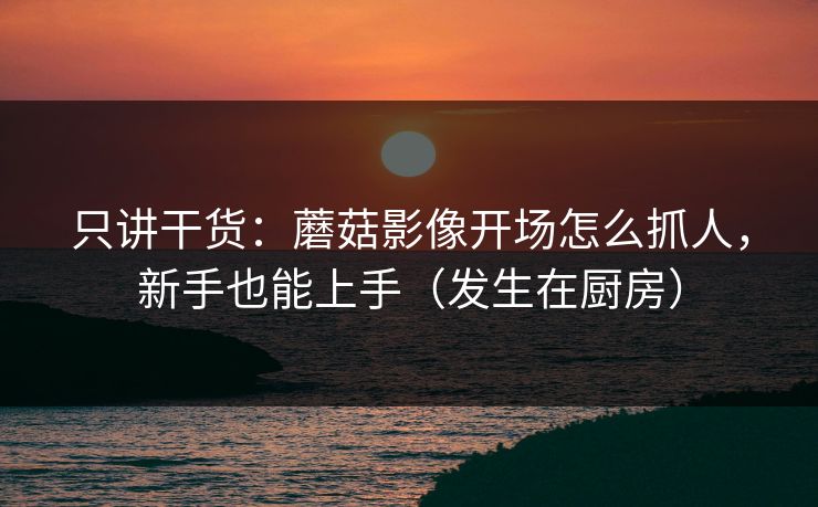 只讲干货：蘑菇影像开场怎么抓人，新手也能上手（发生在厨房）