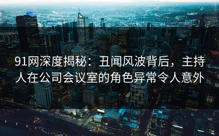 91网深度揭秘:丑闻风波背后,主持人在公司会议室的角色异常令人意外 91网深度揭秘:丑闻风波背后,主持人在公司会议室的角色异常令人意外
