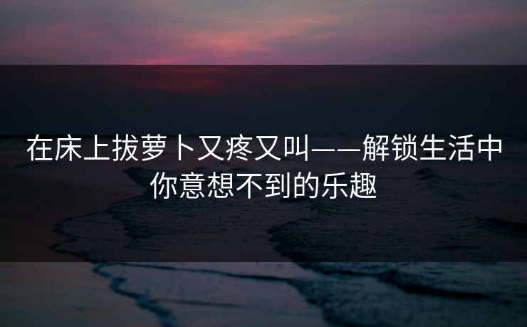 在床上拔萝卜又疼又叫——解锁生活中你意想不到的乐趣