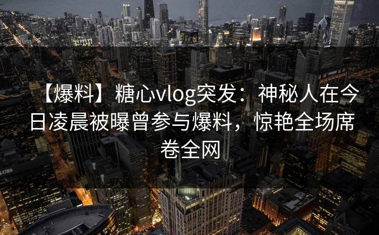 【爆料】糖心vlog突发：神秘人在今日凌晨被曝曾参与爆料，惊艳全场席卷全网