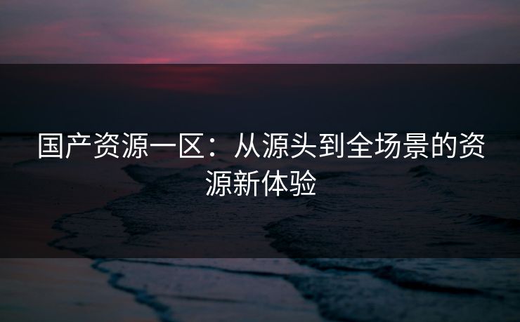 国产资源一区:从源头到全场景的资源新体验 国产资源一区:从源头到全场景的资源新体验