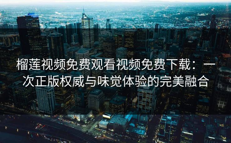 榴莲视频免费观看视频免费下载：一次正版权威与味觉体验的完美融合