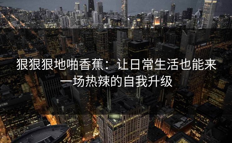 狠狠狠地啪香蕉:让日常生活也能来一场热辣的自我升级 狠狠狠地啪香蕉:让日常生活也能来一场热辣的自我升级