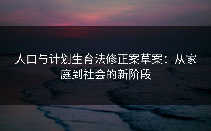 人口与计划生育法修正案草案:从家庭到社会的新阶段 人口与计划生育法修正案草案:从家庭到社会的新阶段