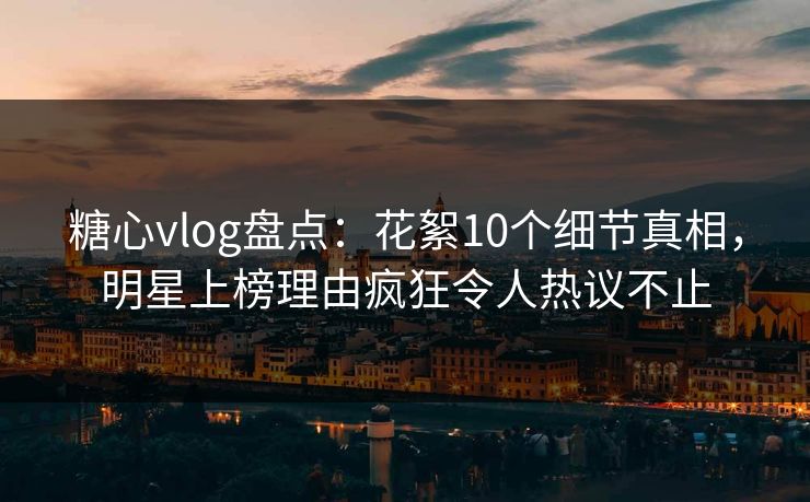 糖心vlog盘点：花絮10个细节真相，明星上榜理由疯狂令人热议不止