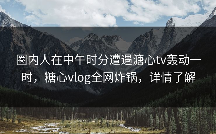 圈内人在中午时分遭遇溏心tv轰动一时，糖心vlog全网炸锅，详情了解