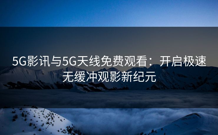5G影讯与5G天线免费观看:开启极速无缓冲观影新纪元 5G影讯与5G天线免费观看:开启极速无缓冲观影新纪元