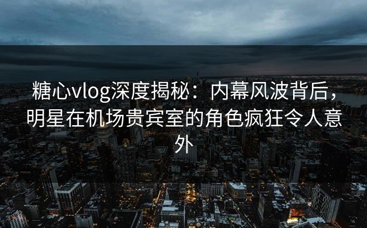 糖心vlog深度揭秘：内幕风波背后，明星在机场贵宾室的角色疯狂令人意外