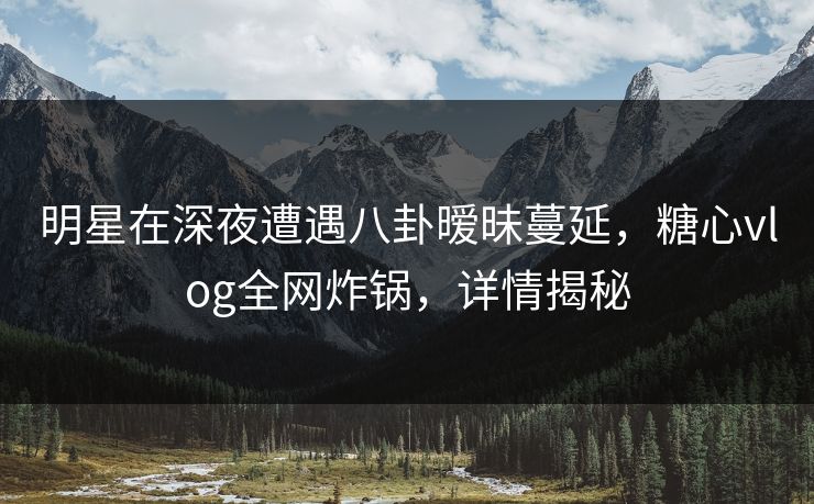 明星在深夜遭遇八卦暧昧蔓延,糖心vlog全网炸锅,详情揭秘 明星在深夜遭遇八卦暧昧蔓延,糖心vlog全网炸锅,详情揭秘