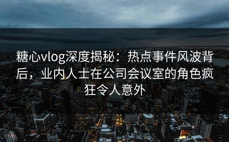 糖心vlog深度揭秘:热点事件风波背后,业内人士在公司会议室的角色疯狂令人意外 糖心vlog深度揭秘:热点事件风波背后,业内人士在公司会议室的角色疯狂令人意外