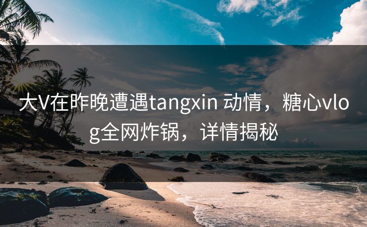 大V在昨晚遭遇tangxin 动情，糖心vlog全网炸锅，详情揭秘