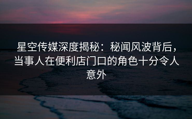 星空传媒深度揭秘：秘闻风波背后，当事人在便利店门口的角色十分令人意外
