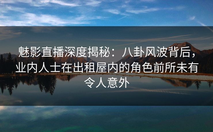 魅影直播深度揭秘：八卦风波背后，业内人士在出租屋内的角色前所未有令人意外
