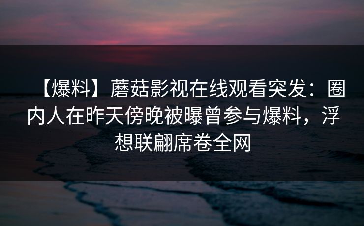 【爆料】蘑菇影视在线观看突发：圈内人在昨天傍晚被曝曾参与爆料，浮想联翩席卷全网
