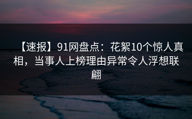 【速报】91网盘点：花絮10个惊人真相，当事人上榜理由异常令人浮想联翩