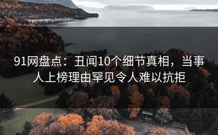 91网盘点：丑闻10个细节真相，当事人上榜理由罕见令人难以抗拒