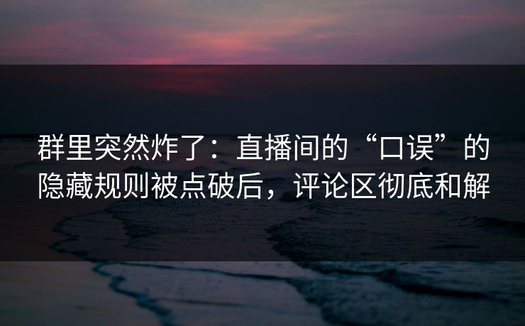 群里突然炸了：直播间的“口误”的隐藏规则被点破后，评论区彻底和解