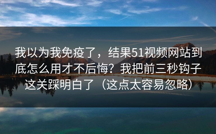 我以为我免疫了，结果51视频网站到底怎么用才不后悔？我把前三秒钩子这关踩明白了（这点太容易忽略）
