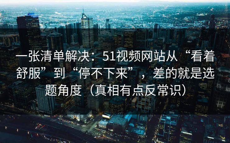 一张清单解决：51视频网站从“看着舒服”到“停不下来”，差的就是选题角度（真相有点反常识）