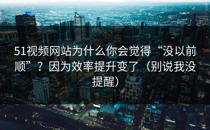 51视频网站为什么你会觉得“没以前顺”？因为效率提升变了（别说我没提醒）