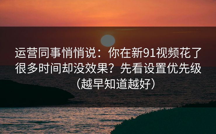 运营同事悄悄说：你在新91视频花了很多时间却没效果？先看设置优先级（越早知道越好）