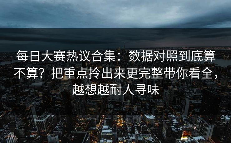 每日大赛热议合集：数据对照到底算不算？把重点拎出来更完整带你看全，越想越耐人寻味