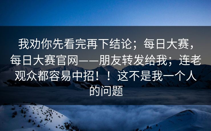 我劝你先看完再下结论；每日大赛，每日大赛官网——朋友转发给我；连老观众都容易中招！！这不是我一个人的问题