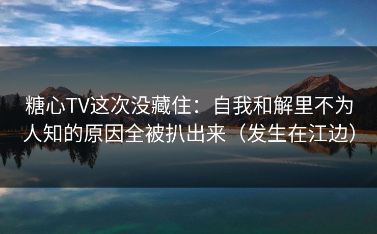 糖心TV这次没藏住：自我和解里不为人知的原因全被扒出来（发生在江边）