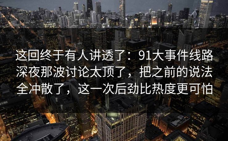 这回终于有人讲透了:91大事件线路深夜那波讨论太顶了,把之前的说法全冲散了,这一次后劲比热度更可怕 这回终于有人讲透了:91大事件线路深夜那波讨论太顶了,把之前的说法全冲散了,这一次后劲比热度更可怕